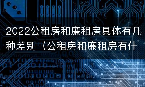 2022公租房和廉租房具体有几种差别(公租房和廉租房有什么区别?2019年的)
