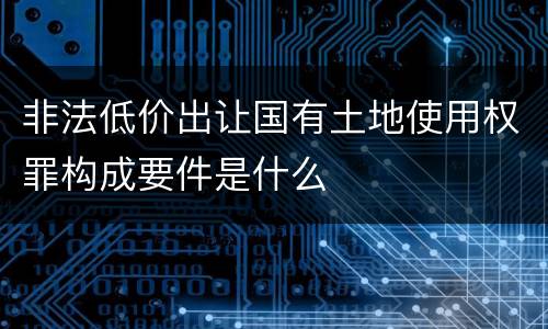 非法低价出让国有土地使用权罪构成要件是什么