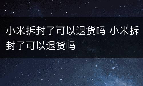 小米拆封了可以退货吗 小米拆封了可以退货吗