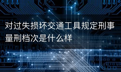 对过失损坏交通工具规定刑事量刑档次是什么样