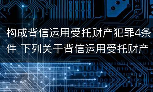 构成背信运用受托财产犯罪4条件 下列关于背信运用受托财产