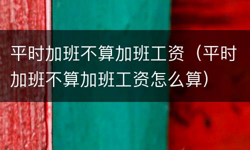 平时加班不算加班工资（平时加班不算加班工资怎么算）