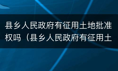 县乡人民政府有征用土地批准权吗(县乡人民政府有征用土地批准权吗)