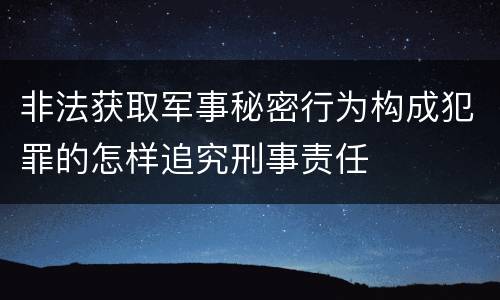 非法获取军事秘密行为构成犯罪的怎样追究刑事责任