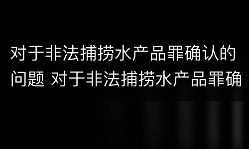 对于非法捕捞水产品罪确认的问题 对于非法捕捞水产品罪确认的问题有
