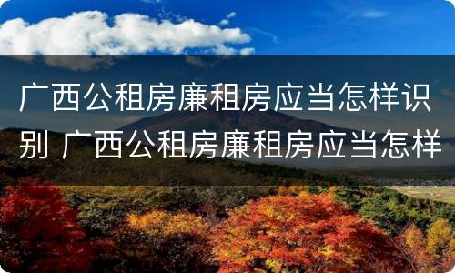 广西公租房廉租房应当怎样识别 广西公租房廉租房应当怎样识别真假