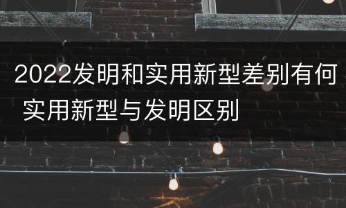 2022发明和实用新型差别有何 实用新型与发明区别