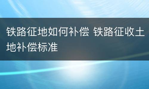 铁路征地如何补偿 铁路征收土地补偿标准