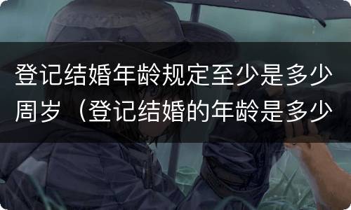 登记结婚年龄规定至少是多少周岁（登记结婚的年龄是多少）