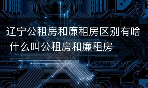 辽宁公租房和廉租房区别有啥 什么叫公租房和廉租房