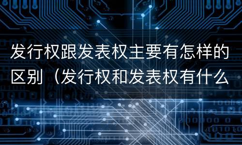 发行权跟发表权主要有怎样的区别（发行权和发表权有什么区别）