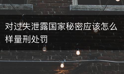 对过失泄露国家秘密应该怎么样量刑处罚