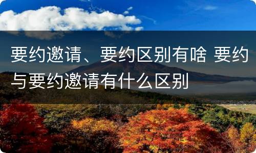 要约邀请、要约区别有啥 要约与要约邀请有什么区别