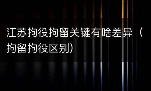 江苏拘役拘留关键有啥差异（拘留拘役区别）