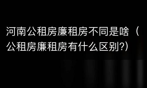河南公租房廉租房不同是啥（公租房廉租房有什么区别?）