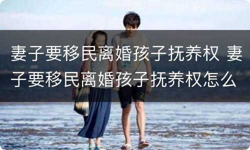 妻子要移民离婚孩子抚养权 妻子要移民离婚孩子抚养权怎么判