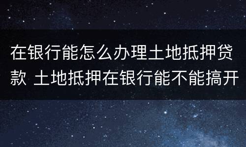在银行能怎么办理土地抵押贷款 土地抵押在银行能不能搞开发