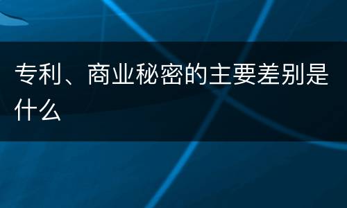 专利、商业秘密的主要差别是什么