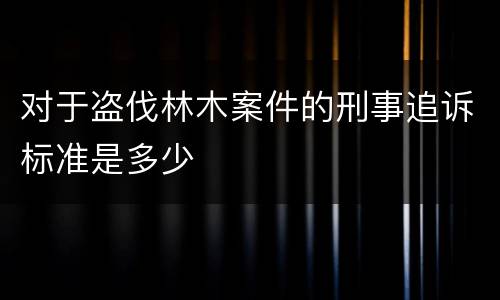 对于盗伐林木案件的刑事追诉标准是多少