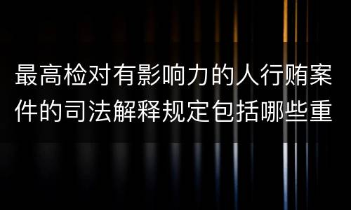 最高检对有影响力的人行贿案件的司法解释规定包括哪些重要内容
