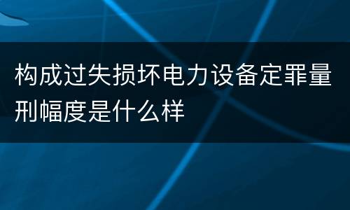 构成过失损坏电力设备定罪量刑幅度是什么样