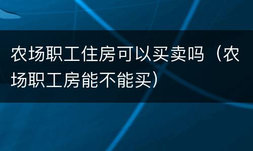 农场职工住房可以买卖吗（农场职工房能不能买）