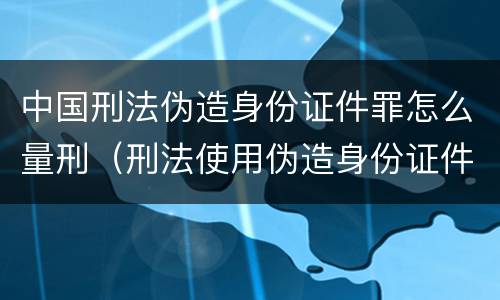 中国刑法伪造身份证件罪怎么量刑（刑法使用伪造身份证件罪）