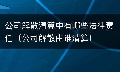 公司解散清算中有哪些法律责任（公司解散由谁清算）