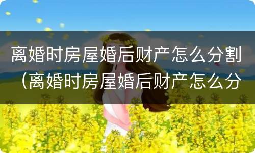 离婚时房屋婚后财产怎么分割（离婚时房屋婚后财产怎么分割的）