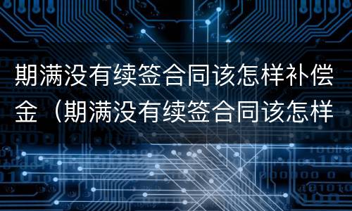 期满没有续签合同该怎样补偿金（期满没有续签合同该怎样补偿金给员工）
