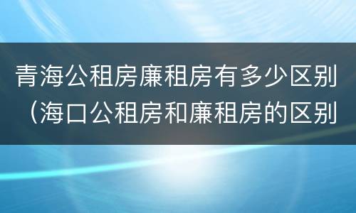 青海公租房廉租房有多少区别（海口公租房和廉租房的区别）
