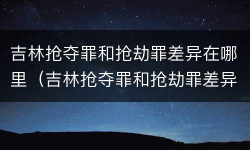 吉林抢夺罪和抢劫罪差异在哪里（吉林抢夺罪和抢劫罪差异在哪里查询）