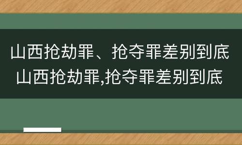 山西抢劫罪、抢夺罪差别到底 山西抢劫罪,抢夺罪差别到底有多大