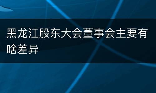 黑龙江股东大会董事会主要有啥差异