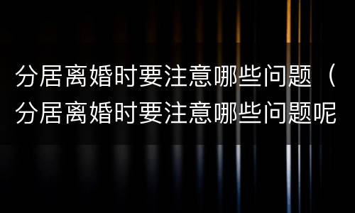 分居离婚时要注意哪些问题（分居离婚时要注意哪些问题呢）