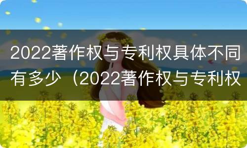 2022著作权与专利权具体不同有多少（2022著作权与专利权具体不同有多少个）