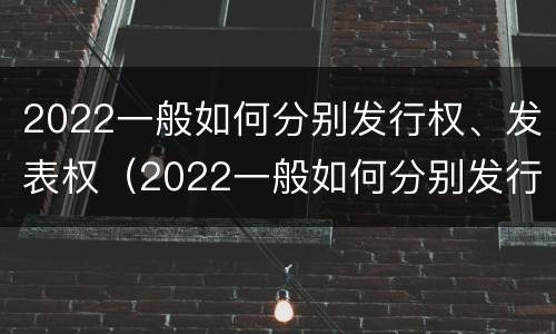 2022一般如何分别发行权、发表权（2022一般如何分别发行权,发表权和出版权）