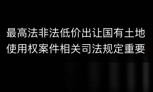 最高法非法低价出让国有土地使用权案件相关司法规定重要内容有哪些