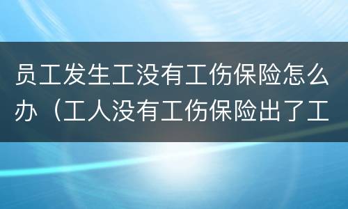 员工发生工没有工伤保险怎么办（工人没有工伤保险出了工伤怎么办）
