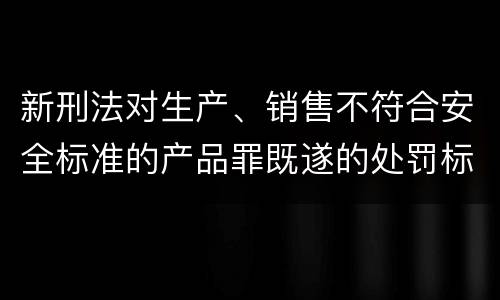 新刑法对生产、销售不符合安全标准的产品罪既遂的处罚标准