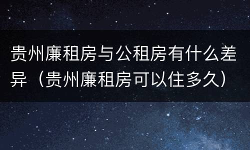 贵州廉租房与公租房有什么差异（贵州廉租房可以住多久）
