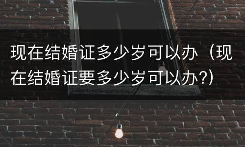 现在结婚证多少岁可以办（现在结婚证要多少岁可以办?）