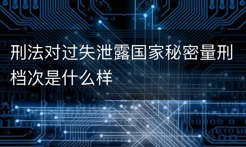 刑法对过失泄露国家秘密量刑档次是什么样