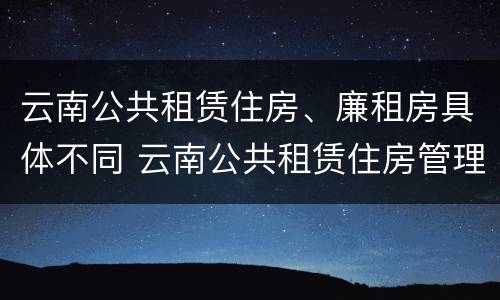 云南公共租赁住房、廉租房具体不同 云南公共租赁住房管理办法最新