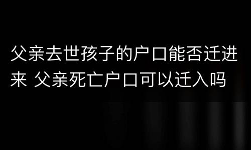父亲去世孩子的户口能否迁进来 父亲死亡户口可以迁入吗