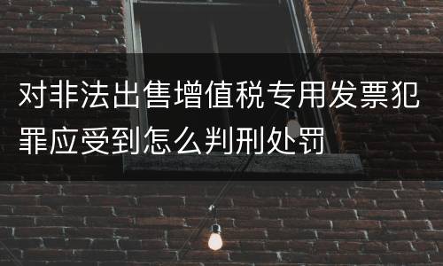 对非法出售增值税专用发票犯罪应受到怎么判刑处罚