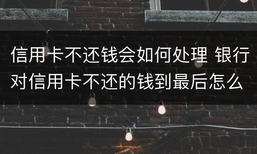 信用卡不还钱会如何处理 银行对信用卡不还的钱到最后怎么处理
