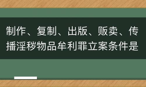 制作、复制、出版、贩卖、传播淫秽物品牟利罪立案条件是什么