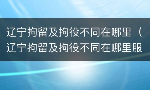 辽宁拘留及拘役不同在哪里（辽宁拘留及拘役不同在哪里服刑）