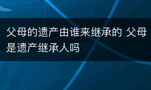 父母的遗产由谁来继承的 父母是遗产继承人吗